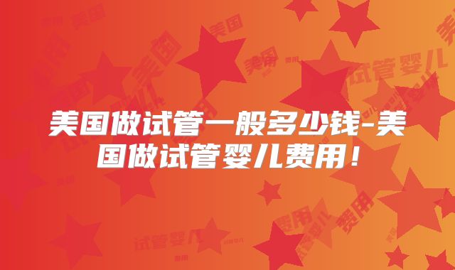 美国做试管一般多少钱-美国做试管婴儿费用！