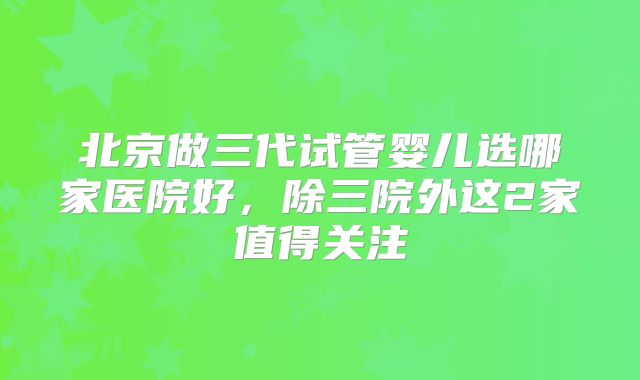 北京做三代试管婴儿选哪家医院好,除三院外这2家值得关注