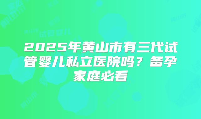 2025年黄山市有三代试管婴儿私立医院吗？备孕家庭必看