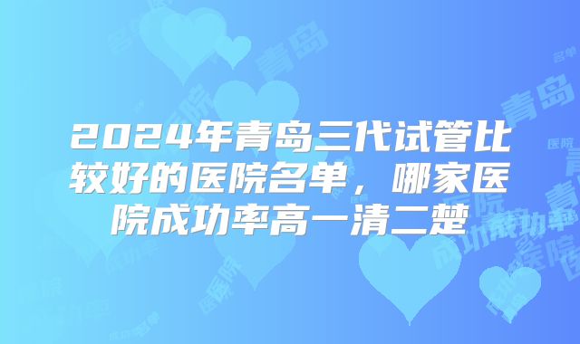 2024年青岛三代试管比较好的医院名单，哪家医院成功率高一清二楚