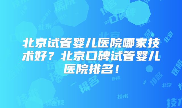 北京试管婴儿医院哪家技术好？北京口碑试管婴儿医院排名！