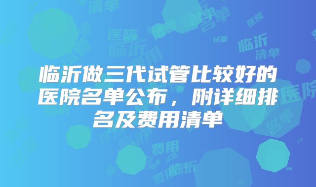 临沂做三代试管比较好的医院名单公布，附详细排名及费用清单