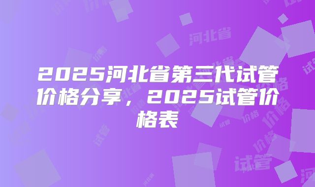 2025河北省第三代试管价格分享，2025试管价格表