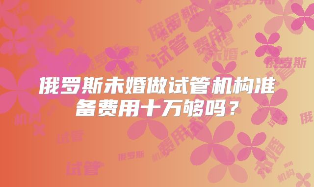 俄罗斯未婚做试管机构准备费用十万够吗？