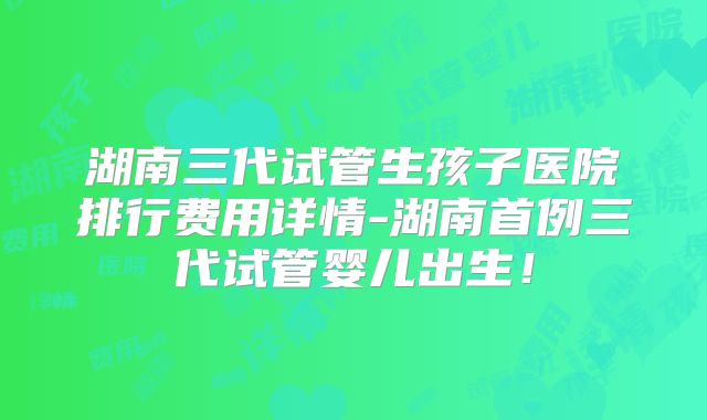 湖南三代试管生孩子医院排行费用详情-湖南首例三代试管婴儿出生！