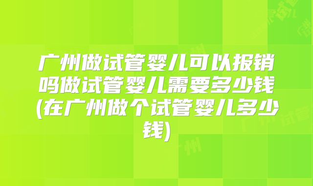 广州做试管婴儿可以报销吗做试管婴儿需要多少钱(在广州做个试管婴儿多少钱)