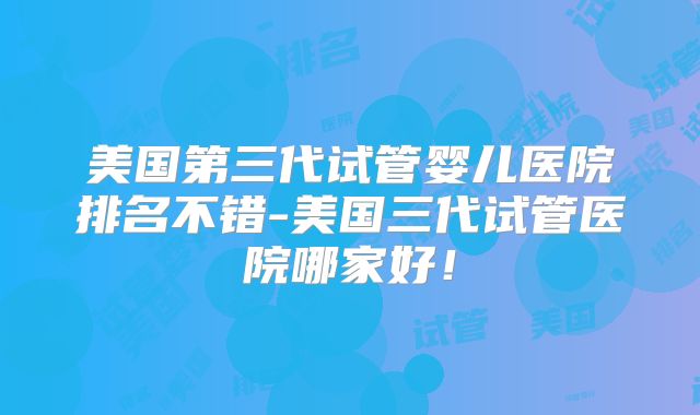 美国第三代试管婴儿医院排名不错-美国三代试管医院哪家好！