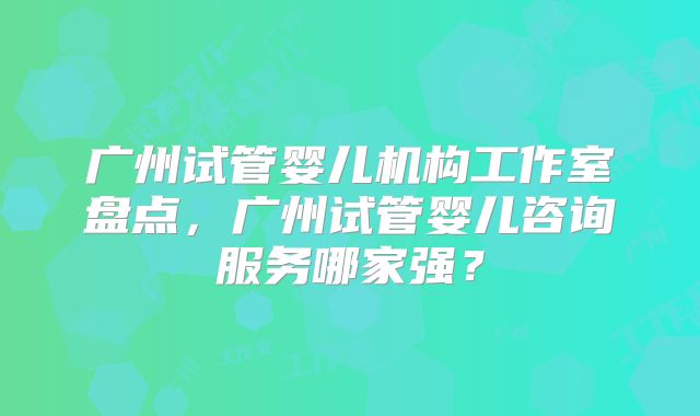 广州试管婴儿机构工作室盘点，广州试管婴儿咨询服务哪家强？