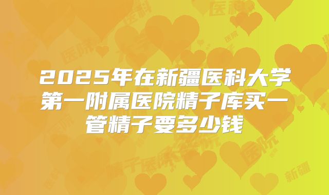 2025年在新疆医科大学第一附属医院精子库买一管精子要多少钱