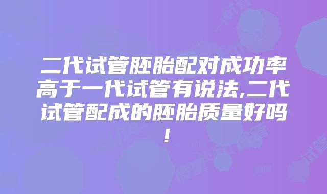 二代试管胚胎配对成功率高于一代试管有说法,二代试管配成的胚胎质量好吗！