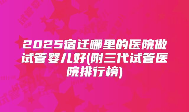 2025宿迁哪里的医院做试管婴儿好(附三代试管医院排行榜)