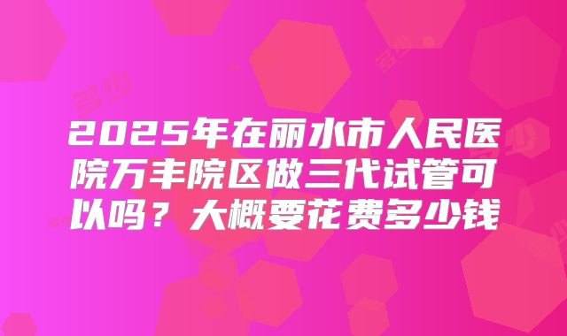2025年在丽水市人民医院万丰院区做三代试管可以吗？大概要花费多少钱
