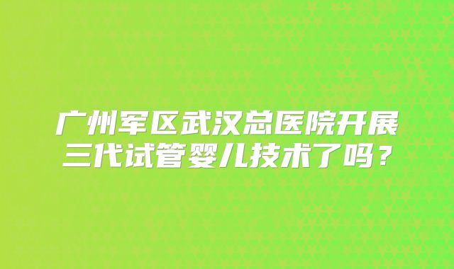 广州军区武汉总医院开展三代试管婴儿技术了吗？