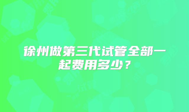徐州做第三代试管全部一起费用多少？