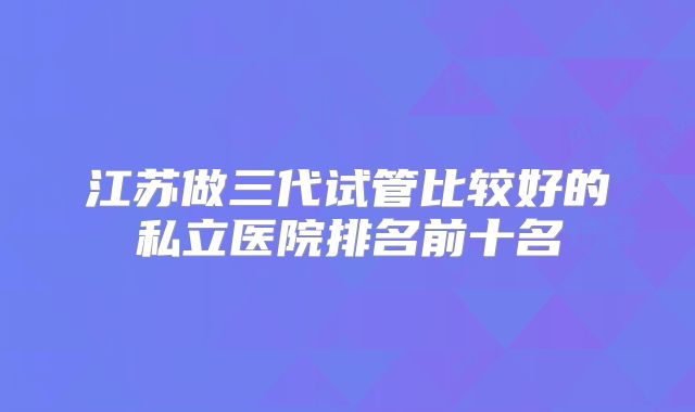 江苏做三代试管比较好的私立医院排名前十名