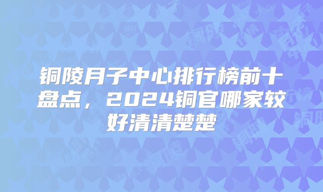 铜陵月子中心排行榜前十盘点,2024铜官哪家较好清清楚楚