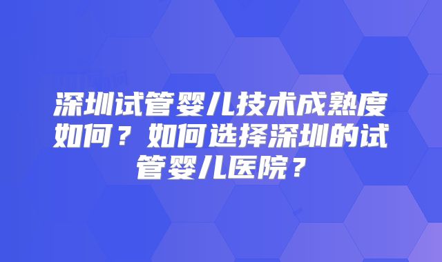 深圳试管婴儿技术成熟度如何？如何选择深圳的试管婴儿医院？