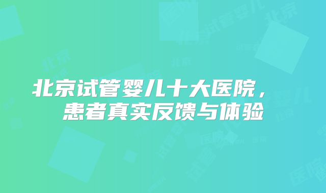 北京试管婴儿十大医院， 患者真实反馈与体验