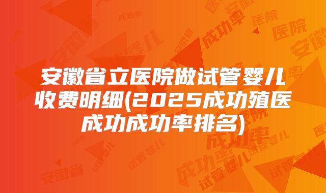 安徽省立医院做试管婴儿收费明细(2025成功殖医成功成功率排名)