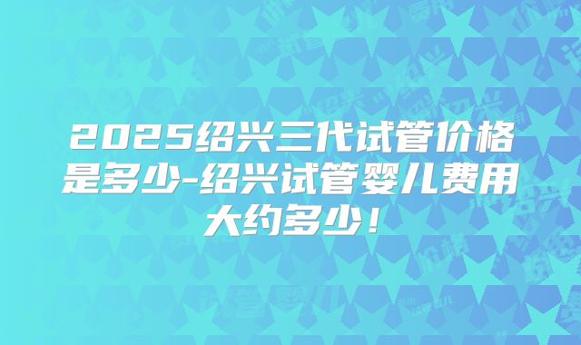 2025绍兴三代试管价格是多少-绍兴试管婴儿费用大约多少！