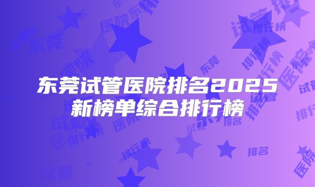 东莞试管医院排名2025新榜单综合排行榜