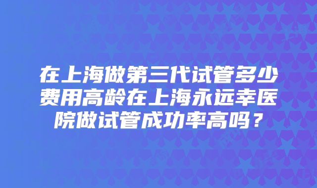 在上海做第三代试管多少费用高龄在上海永远幸医院做试管成功率高吗？