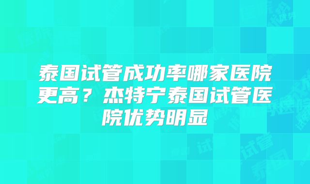 泰国试管成功率哪家医院更高？杰特宁泰国试管医院优势明显