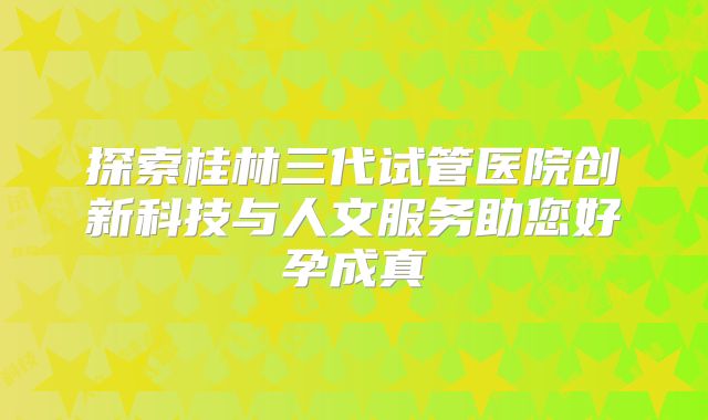 探索桂林三代试管医院创新科技与人文服务助您好孕成真