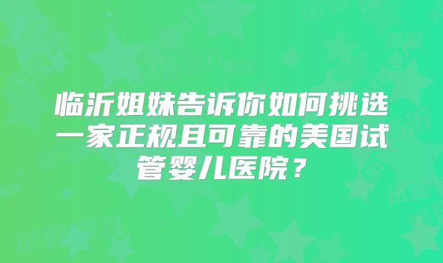 临沂姐妹告诉你如何挑选一家正规且可靠的美国试管婴儿医院？