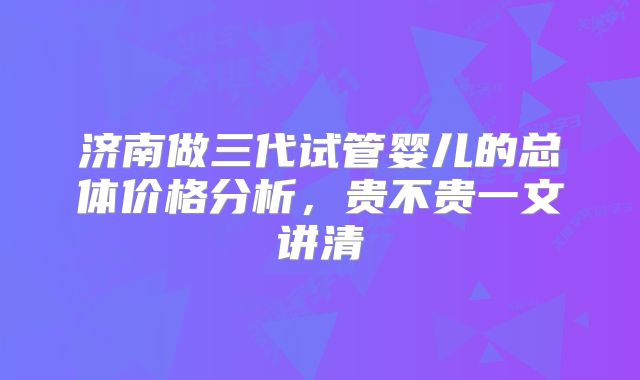 济南做三代试管婴儿的总体价格分析,贵不贵一文讲清