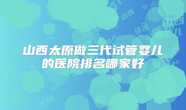 山西太原做三代试管婴儿的医院排名哪家好