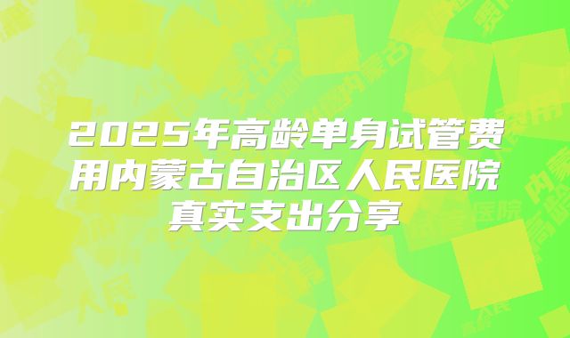 2025年高龄单身试管费用内蒙古自治区人民医院真实支出分享