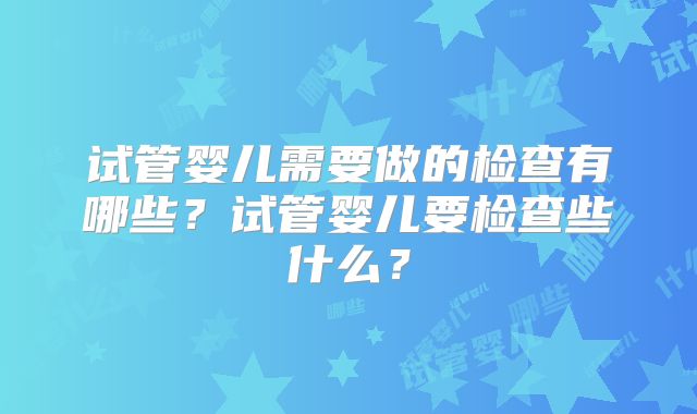 试管婴儿需要做的检查有哪些？试管婴儿要检查些什么？