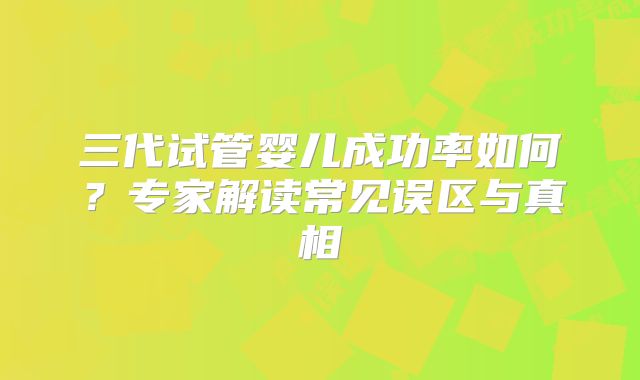 三代试管婴儿成功率如何？专家解读常见误区与真相