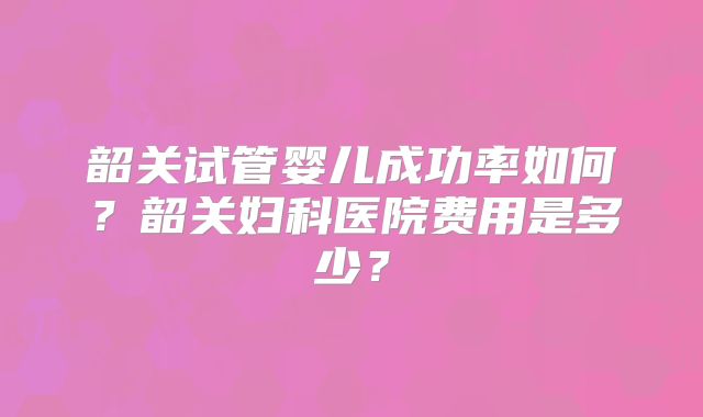 韶关试管婴儿成功率如何？韶关妇科医院费用是多少？