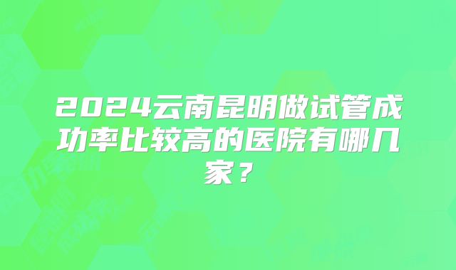 2024云南昆明做试管成功率比较高的医院有哪几家?