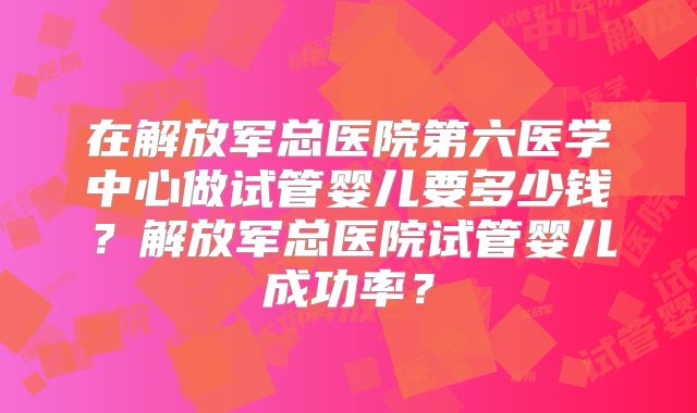 在解放军总医院第六医学中心做试管婴儿要多少钱？解放军总医院试管婴儿成功率？