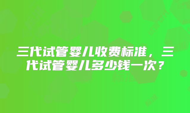 三代试管婴儿收费标准，三代试管婴儿多少钱一次？