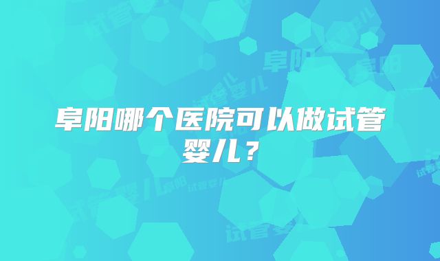 阜阳哪个医院可以做试管婴儿？