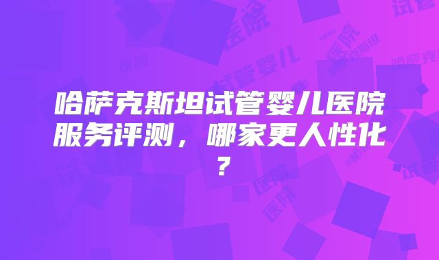 哈萨克斯坦试管婴儿医院服务评测,哪家更人性化?