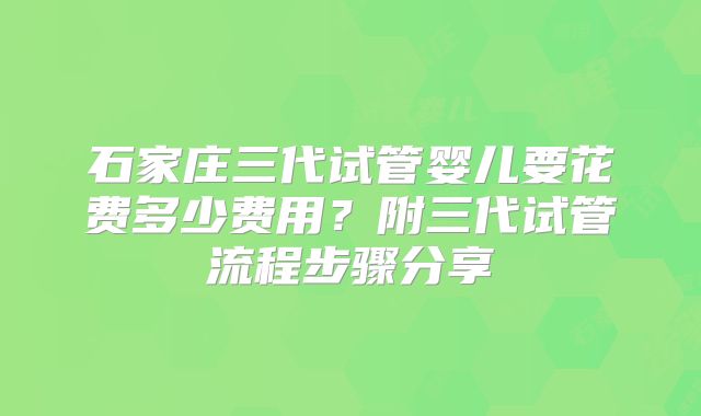 石家庄三代试管婴儿要花费多少费用?附三代试管流程步骤分享