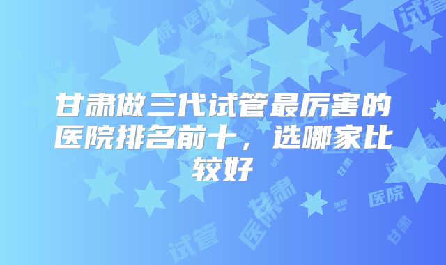 甘肃做三代试管最厉害的医院排名前十，选哪家比较好