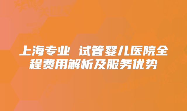 上海专业 试管婴儿医院全程费用解析及服务优势