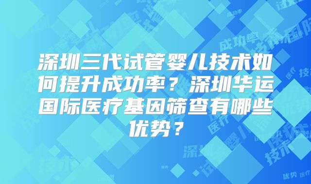 深圳三代试管婴儿技术如何提升成功率？深圳华运国际医疗基因筛查有哪些优势？