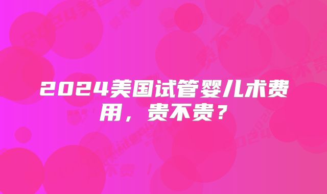 2024美国试管婴儿术费用,贵不贵?