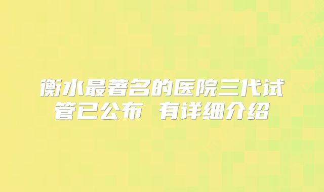 衡水最著名的医院三代试管已公布 有详细介绍