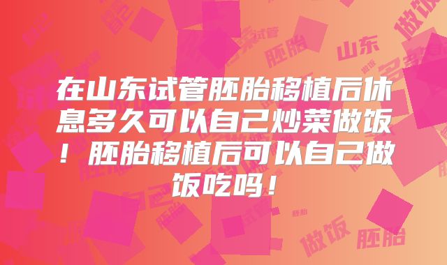 在山东试管胚胎移植后休息多久可以自己炒菜做饭！胚胎移植后可以自己做饭吃吗！