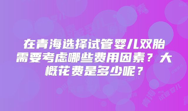 在青海选择试管婴儿双胎需要考虑哪些费用因素？大概花费是多少呢？