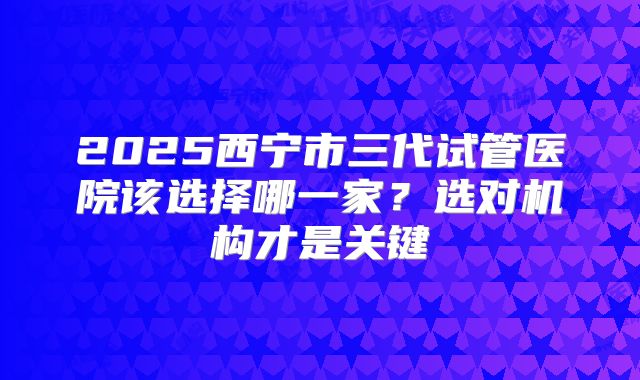 2025西宁市三代试管医院该选择哪一家？选对机构才是关键