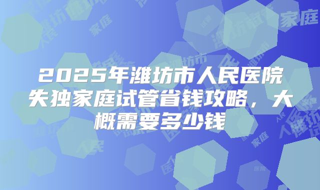 2025年潍坊市人民医院失独家庭试管省钱攻略，大概需要多少钱